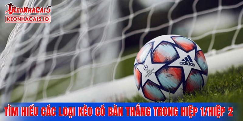 Tìm hiểu các loại kèo có bàn thắng trong hiệp 1/hiệp 2 phổ biến