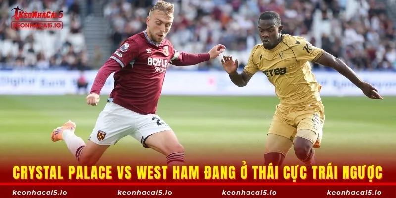 Crystal Palace vs West Ham đang ở thái cực trái ngược