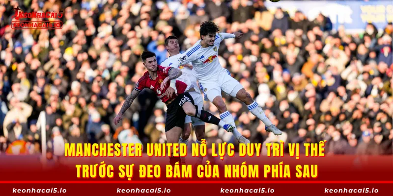 Manchester United nỗ lực duy trì vị thế trước sự đeo bám của nhóm phía sau