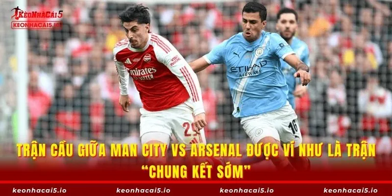 Trận cầu giữa Man City vs Arsenal được ví như là trận “chung kết sớm”